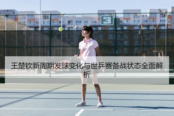 王楚钦新周期发球变化与世乒赛备战状态全面解析