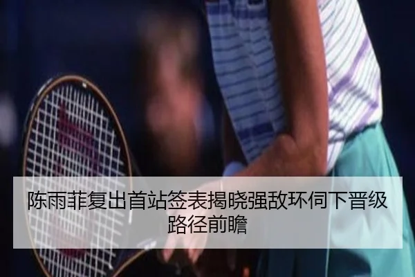 陈雨菲复出首站签表揭晓强敌环伺下晋级路径前瞻