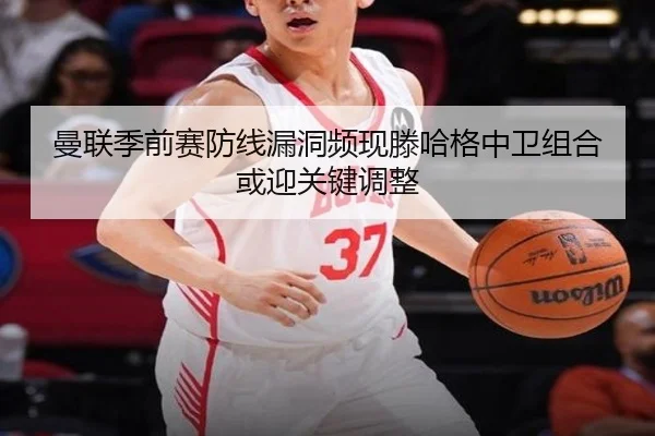 曼联季前赛防线漏洞频现滕哈格中卫组合或迎关键调整
