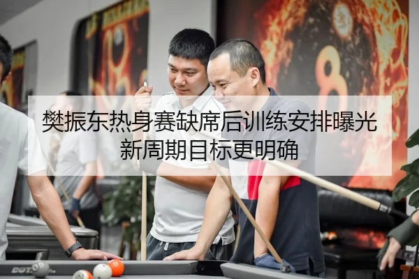 樊振东热身赛缺席后训练安排曝光 新周期目标更明确