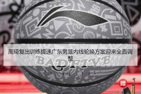 周琦复出训练提速广东男篮内线轮换方案迎来全面调整