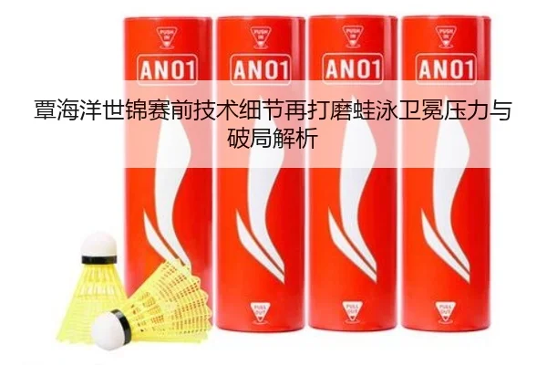 覃海洋世锦赛前技术细节再打磨蛙泳卫冕压力与破局解析