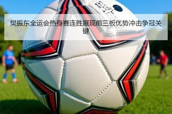 樊振东全运会热身赛连胜展现前三板优势冲击争冠关键